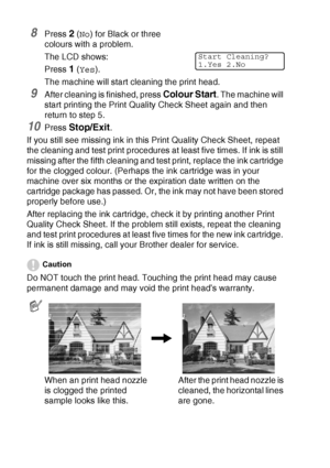 Page 14412 - 17   TROUBLESHOOTING AND ROUTINE MAINTENANCE
8Press 2 (No) for Black or three 
colours with a problem.
The LCD shows:
Press 
1 (Yes).
The machine will start cleaning the print head.
9After cleaning is finished, press Colour Start. The machine will 
start printing the Print Quality Check Sheet again and then 
return to step 5.
10Press Stop/Exit.
If you still see missing ink in this Print Quality Check Sheet, repeat 
the cleaning and test print procedures at least five times. If ink is still 
missing...