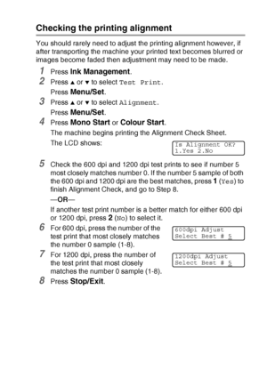 Page 145TROUBLESHOOTING AND ROUTINE MAINTENANCE   12 - 18
Checking the printing alignment
You should rarely need to adjust the printing alignment however, if 
after transporting the machine your printed text becomes blurred or 
images become faded then adjustment may need to be made.
1Press Ink Management.
2Press ▲ or ▼ to select Test Print.
Press 
Menu/Set.
3Press ▲ or ▼ to select Alignment.
Press 
Menu/Set.
4Press Mono Start or Colour Start.
The machine begins printing the Alignment Check Sheet.
The LCD...