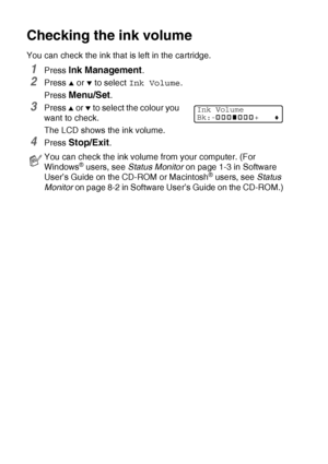 Page 14612 - 19   TROUBLESHOOTING AND ROUTINE MAINTENANCE
Checking the ink volume
You can check the ink that is left in the cartridge.
1Press Ink Management.
2Press ▲ or ▼ to select Ink Volume.
Press 
Menu/Set.
3Press ▲ or ▼ to select the colour you 
want to check.
The LCD shows the ink volume.
4Press Stop/Exit.
You can check the ink volume from your computer. (For 
Windows® users, see Status Monitor on page 1-3 in Software 
User’s Guide on the CD-ROM or Macintosh® users, see Status 
Monitor on page 8-2 in...