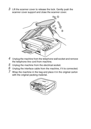 Page 14812 - 21   TROUBLESHOOTING AND ROUTINE MAINTENANCE
3Lift the scanner cover to release the lock. Gently push the 
scanner cover support and close the scanner cover.
4Unplug the machine from the telephone wall socket and remove 
the telephone line cord from machine.
5Unplug the machine from the electrical socket.
6Unplug the interface cable from the machine, if it is connected.
7Wrap the machine in the bag and place it in the original carton 
with the original packing material.
 