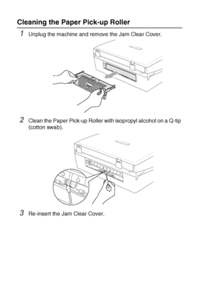 Page 15212 - 25   TROUBLESHOOTING AND ROUTINE MAINTENANCE
Cleaning the Paper Pick-up Roller 
1Unplug the machine and remove the Jam Clear Cover.
2Clean the Paper Pick-up Roller with isopropyl alcohol on a Q-tip 
(cotton swab).
3Re-insert the Jam Clear Cover.
 