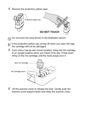 Page 15412 - 27   TROUBLESHOOTING AND ROUTINE MAINTENANCE
4Remove the protective yellow caps.
5Each colour has its own correct position. Keep the ink cartridge 
in an upright position when you insert it into slot. Press down 
firmly on the ink cartridge until the hook snaps over it.
6Lift the scanner cover to release the lock. Gently push the 
scanner cover support down and close the scanner cover.
Do not touch the area shown in the illustration above.
If the protective yellow cap comes off when you open the...