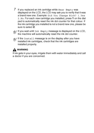 Page 155TROUBLESHOOTING AND ROUTINE MAINTENANCE   12 - 28
7If you replaced an ink cartridge while Near Empty was 
displayed on the LCD, the LCD may ask you to verify that it was 
a brand new one. Example: Did You Change Blck? 1.Yes 
2.No. For each new cartridge you installed, press 
1 on the dial 
pad to automatically reset the ink dot counter for that colour. If 
the ink cartridge you installed is not a brand new one, please be 
sure to select 
2.
WARNING
If ink gets in your eyes, irrigate them with water...