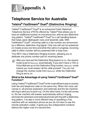 Page 157APPENDIX A   A - 1
A
Telephone Service for Australia
Telstra® FaxStream® Duet® (Distinctive Ringing)
Telstra® FaxStream® Duet® is an enhanced Public Switched 
Telephone Service (PSTS) offered by Telstra® that allows you to 
have an additional number on one phone line, with its own distinctive 
ring pattern. Telstra
® FaxStream® Duet® is a call handling feature 
that helps users distinguish voice and facsimile calls. With 
FaxStream
® Duet®, incoming calls to a fax number are announced 
by a different,...