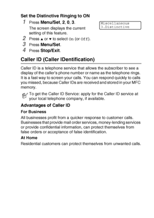 Page 159APPENDIX A   A - 3
Set the Distinctive Ringing to ON
1Press Menu/Set, 2, 0, 3.
The screen displays the current 
setting of this feature.
2Press ▲ or ▼ to select On (or Off).
3Press Menu/Set.
4Press Stop/Exit.
Caller ID (Caller IDentification)
Caller ID is a telephone service that allows the subscriber to see a 
display of the caller’s phone number or name as the telephone rings. 
It is a fast way to screen your calls. You can respond quickly to calls 
you missed, because Caller IDs are received and...