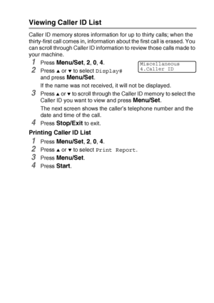 Page 161APPENDIX A   A - 5
Viewing Caller ID List
Caller ID memory stores information for up to thirty calls; when the 
thirty-first call comes in, information about the first call is erased. You 
can scroll through Caller ID information to review those calls made to 
your machine.
1Press Menu/Set, 2, 0, 4.
2Press ▲ or ▼ to select Display# 
and press 
Menu/Set.
If the name was not received, it will not be displayed.
3Press ▲ or ▼ to scroll through the Caller ID memory to select the 
Caller ID you want to view...