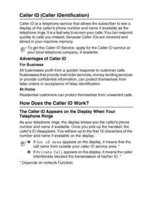 Page 165APPENDIX A   A - 9
Caller ID (Caller IDentification)
Caller ID is a telephone service that allows the subscriber to see a 
display of the caller’s phone number and name if available as the 
telephone rings. It is a fast way to screen your calls. You can respond 
quickly to calls you missed, because Caller IDs are received and 
stored in your machine memory.
Advantages of Caller ID
For Business
All businesses profit from a quicker response to customer calls. 
Businesses that provide mail order services,...