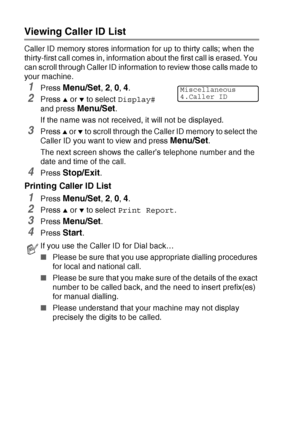 Page 166A - 10   APPENDIX A
Viewing Caller ID List
Caller ID memory stores information for up to thirty calls; when the 
thirty-first call comes in, information about the first call is erased. You 
can scroll through Caller ID information to review those calls made to 
your machine.
1Press Menu/Set, 2, 0, 4.
2Press ▲ or ▼ to select Display# 
and press 
Menu/Set.
If the name was not received, it will not be displayed.
3Press ▲ or ▼ to scroll through the Caller ID memory to select the 
Caller ID you want to view...