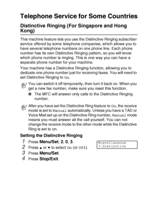 Page 167APPENDIX A   A - 11
Telephone Service for Some Countries
Distinctive Ringing (For Singapore and Hong 
Kong)
This machine feature lets you use the Distinctive Ringing subscriber 
service offered by some telephone companies, which allows you to 
have several telephone numbers on one phone line. Each phone 
number has its own Distinctive Ringing pattern, so you will know 
which phone number is ringing. This is one way you can have a 
separate phone number for your machine.
Your machine has a Distinctive...