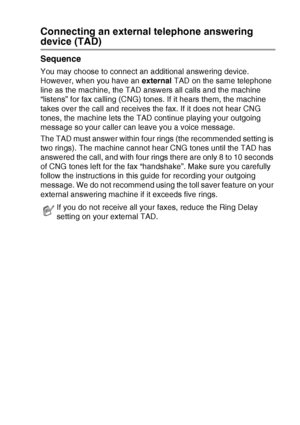 Page 173APPENDIX A   A - 17
Connecting an external telephone answering 
device (TAD)
Sequence
You may choose to connect an additional answering device. 
However, when you have an external TAD on the same telephone 
line as the machine, the TAD answers all calls and the machine 
“listens” for fax calling (CNG) tones. If it hears them, the machine 
takes over the call and receives the fax. If it does not hear CNG 
tones, the machine lets the TAD continue playing your outgoing 
message so your caller can leave you...