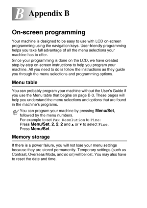 Page 176B - 1   APPENDIX B
B
On-screen programming
Your machine is designed to be easy to use with LCD on-screen 
programming using the navigation keys. User-friendly programming 
helps you take full advantage of all the menu selections your 
machine has to offer.
Since your programming is done on the LCD, we have created 
step-by-step on-screen instructions to help you program your 
machine. All you need to do is follow the instructions as they guide 
you through the menu selections and programming options....