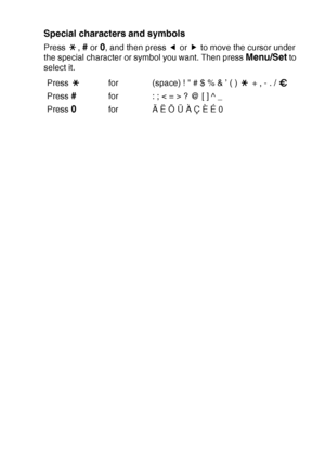 Page 187APPENDIX B   B - 12
Special characters and symbols 
Press , # or 0, and then press   or   to move the cursor under 
the special character or symbol you want. Then press 
Menu/Set to 
select it.
Press  for (space) !  # $ % & ’ ( )   + , - . / 
Press 
#for : ; < = > ? @ [ ] ^ _
Press 
0for Ä Ë Ö Ü À Ç È É 0
▲▲
 