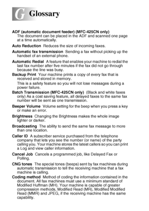 Page 188G - 1   GLOSSARY
G
ADF (automatic document feeder) (MFC-425CN only)   
The document can be placed in the ADF and scanned one page 
at a time automatically.
Auto Reduction  Reduces the size of incoming faxes.
Automatic fax transmission  Sending a fax without picking up the 
handset of an external phone.
Automatic Redial  A feature that enables your machine to redial the 
last fax number after five minutes if the fax did not go through 
because the line was busy.
Backup Print  Your machine prints a copy of...