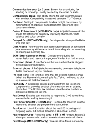 Page 189
GLOSSARY   G - 2
Communication error (or Comm. Error)   An error during fax 
sending or receiving, usually caused by line noise or static.
Compatibility group   The ability of one fax unit to communicate 
with another. Compatibility is assured between ITU-T Groups.
Contrast   Setting to compensate for dark or light documents, by 
making faxes or copies of dark documents lighter and light 
documents darker.
Colour Enhancement (MFC-425CN only)   Adjusts the colour in the 
image for better print quality by...