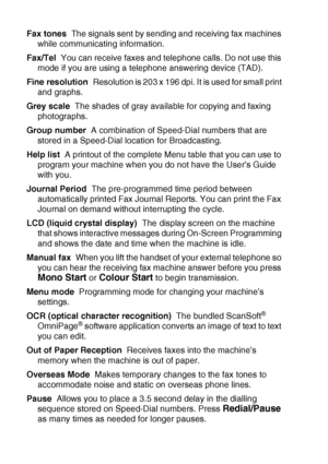 Page 190G - 3   GLOSSARY
Fax tones  The signals sent by sending and receiving fax machines 
while communicating information.
Fax/Tel  You can receive faxes and telephone calls. Do not use this 
mode if you are using a telephone answering device (TAD).
Fine resolution  Resolution is 203 x 196 dpi. It is used for small print 
and graphs.
Grey scale  The shades of gray available for copying and faxing 
photographs.
Group number  A combination of Speed-Dial numbers that are 
stored in a Speed-Dial location for...