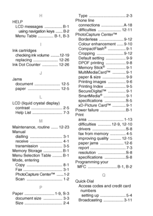 Page 206I - 3   INDEX
H
HELP
LCD messages  ................ B-1
using navigation keys  ....... B-2
Menu Table .............. B-1, B-3
I
Ink cartridges
checking ink volume  .........12-19
replacing ...................... 12-26
Ink Dot Counter  .............. 12-26
J
Jams
document ....................... 12-5
paper ............................. 12-5
L
LCD (liquid crystal display)
contrast ............................ 2-5
Help List ........................... 7-3
M
Maintenance, routine  ...... 12-23
Manual
dialling...