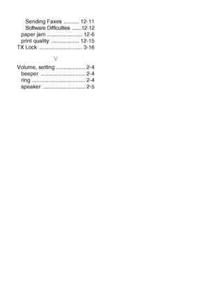 Page 208I - 5   INDEX
Sending Faxes  .......... 12-11
Software Difficulties  .......12-12
paper jam ....................... 12-6
print quality  .................. 12-15
TX Lock  ............................ 3-16
V
Volume, setting ................... 2-4
beeper ............................. 2-4
ring ................................... 2-4
speaker ............................ 2-5
 