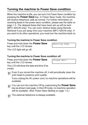 Page 221 - 4   INTRODUCTION
Turning the machine to Power Save condition
When the machine is idle, you can turn it to Power Save condition by 
pressing the 
Power Save key. In Power Save mode, the machine 
will receive telephone calls as normal. For further information on 
receiving faxes in the power save condition, please see the table on 
page 1-5. The delayed faxes that have been set up will be sent 
(MFC-425CN only). You can even retrieve faxes using Remote 
Retrieval if you are away from your machine...