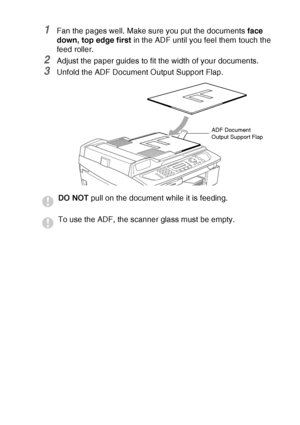 Page 25INTRODUCTION   1 - 7
1Fan the pages well. Make sure you put the documents face 
down, top edge first in the ADF until you feel them touch the 
feed roller. 
2Adjust the paper guides to fit the width of your documents.
3Unfold the ADF Document Output Support Flap.
DO NOT pull on the document while it is feeding.
To use the ADF, the scanner glass must be empty.
ADF Document 
Output Support Flap
 