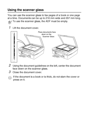 Page 261 - 8   INTRODUCTION
Using the scanner glass
You can use the scanner glass to fax pages of a book or one page 
at a time. Document
s can be up to 216 mm wide and 297 mm long.
1Lift the document cover.
2Using the document guidelines on the left, center the document 
face down on the scanner glass.
3Close the document cover.
To use the scanner glass, the ADF must be empty.
If the document is a book or is thick, do not slam the cover or 
press on it.
Place documents face 
down on the 
Scanner Glass
 