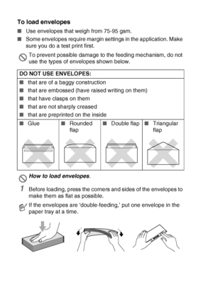 Page 341 - 16   INTRODUCTION
To load envelopes
■Use envelopes that weigh from 75-95 gsm.
■Some envelopes require margin settings in the application. Make 
sure you do a test print first.
1Before loading, press the corners and sides of the envelopes to 
make them as flat as possible.
To prevent possible damage to the feeding mechanism, do not 
use the types of envelopes shown below.
DO NOT USE ENVELOPES:
■that are of a baggy construction 
■that are embossed (have raised writing on them)
■that have clasps on...