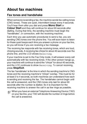 Page 361 - 18   INTRODUCTION
About fax machines
Fax tones and handshake
When someone is sending a fax, the machine sends fax calling tones 
(CNG tones). These are quiet, intermittent beeps every 4-seconds. 
You’ll hear them after you dial and press 
Mono Start or  
Colour Start and they will continue for about 60 seconds after 
dialling. During that time, the sending machine must begin the 
“handshake”, or connection, with the receiving machine.
Each time you use automatic procedures to send a fax, you are...