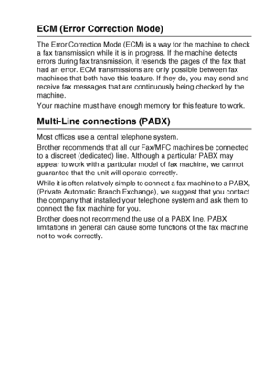 Page 37INTRODUCTION   1 - 19
ECM (Error Correction Mode)
The Error Correction Mode (ECM) is a way for the machine to check 
a fax transmission while it is in progress. If the machine detects 
errors during fax transmission, it resends the pages of the fax that 
had an error. ECM transmissions are only possible between fax 
machines that both have this feature. If they do, you may send and 
receive fax messages that are continuously being checked by the 
machine.
Your machine must have enough memory for this...