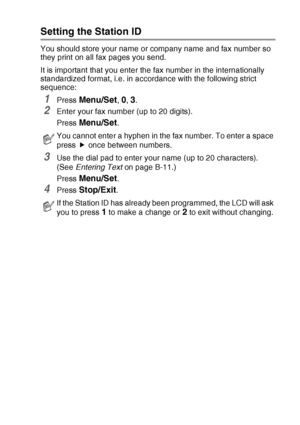 Page 39GETTING STARTED   2 - 2
Setting the Station ID
You should store your name or company name and fax number so 
they print on all fax pages you send. 
It is important that you enter the fax number in the internationally 
standardized format, i.e. in accordance with the following strict 
sequence:
1Press Menu/Set, 0, 3.
2Enter your fax number (up to 20 digits).
Press 
Menu/Set.
3Use the dial pad to enter your name (up to 20 characters).  
(See Entering Text on page B-11.)
Press 
Menu/Set.
4Press Stop/Exit....