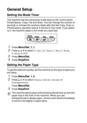 Page 402 - 3   GETTING STARTED
General Setup
Setting the Mode Timer
The machine has four temporary mode keys on the control panel: 
PhotoCapture, Copy, Fax and Scan. You can change the number of 
seconds or minutes the machine takes after the last Copy, Scan or 
PhotoCapture operation before it returns to Fax mode. If you select 
Off, the machine stays in the mode you used last.
1Press Menu/Set, 1, 1.
2Press ▲ or ▼ to select 0 Sec, 30 Secs, 1 Min, 2 Mins,  
5 Mins or Off.
3Press Menu/Set.
4Press Stop/Exit....