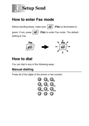 Page 43SETUP SEND   3 - 1
3
How to enter Fax mode
Before sending faxes, make sure   (Fax) is illuminated in 
green. If not, press   (
Fax) to enter Fax mode. The default 
setting is Fax.
How to dial
You can dial in any of the following ways.
Manual dialling
Press all of the digits of the phone or fax number.
Setup Send
 