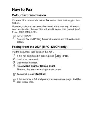 Page 45SETUP SEND   3 - 3
How to Fax 
Colour fax transmission
Your machine can send a colour fax to machines that support this 
feature.
However, colour faxes cannot be stored in the memory. When you 
send a colour fax, the machine will send it in real time (even if Real 
Time TX is set to Off). 
Faxing from the ADF (MFC-425CN only)
Put the document face down in the ADF.
1If it is not illuminated in green, press   (Fax).
2Load your document.
3Dial the fax number.
4Press Mono Start or Colour Start.
The machine...