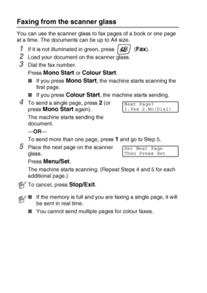 Page 463 - 4   SETUP SEND
Faxing from the scanner glass
You can use the scanner glass to fax pages of a book or one page 
at a time. The documents can be up to A4 size.
1If it is not illuminated in green, press   (Fax).
2Load your document on the scanner glass.
3Dial the fax number.
Press 
Mono Start or Colour Start.
■If you press 
Mono Start, the machine starts scanning the 
first page.
■If you press 
Colour Start, the machine starts sending.
4To send a single page, press 2 (or 
press 
Mono Start again).
The...