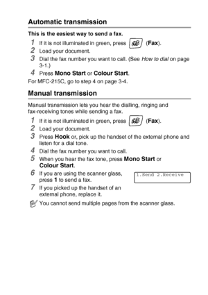 Page 47SETUP SEND   3 - 5
Automatic transmission
This is the easiest way to send a fax.
1If it is not illuminated in green, press   (Fax).
2Load your document.
3Dial the fax number you want to call. (See How to dial on page 
3-1.)
4Press Mono Start or Colour Start.
For MFC-215C, go to step 4 on page 3-4.
Manual transmission
Manual transmission lets you hear the dialling, ringing and 
fax-receiving tones while sending a fax.
1If it is not illuminated in green, press   (Fax).
2Load your document.
3Press Hook or,...