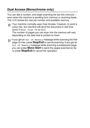 Page 503 - 8   SETUP SEND
Dual Access (Monochrome only)
You can dial a number, and begin scanning the fax into memory—
even when the machine is sending from memory or receiving faxes. 
The LCD shows the new job number and available memory.
Your machine normally uses Dual Access. However, to send a 
colour fax, the machine will send the document in real time 
(even if Real Time TX is Off).
The number of pages you can scan into the memory will vary 
depending on the data that is printed on them.
If you get an Out...