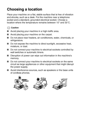 Page 6iv   
Choosing a location
Place your machine on a flat, stable surface that is free of vibration 
and shocks, such as a desk. Put the machine near a telephone 
socket and a standard, grounded electrical socket. Choose a 
location where the temperature remains between 10° and 35°C.
Caution
■Avoid placing your machine in a high-traffic area.
■Avoid placing your machine on the carpet.
■Do not place near heaters, air conditioners, water, chemicals, or 
refrigerators. 
■Do not expose the machine to direct...