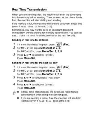 Page 51SETUP SEND   3 - 9
Real Time Transmission
When you are sending a fax, the machine will scan the documents 
into the memory before sending. Then, as soon as the phone line is 
free, the machine will start dialling and sending.
If the memory is full, the machine will send the document in real time 
(even if Real Time TX is set to Off).
Sometimes, you may want to send an important document 
immediately, without waiting for memory transmission. You can set 
Real Time TX to On for all documents for the next...