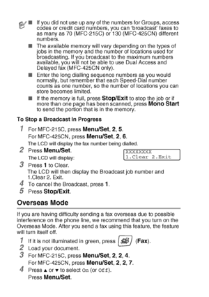 Page 543 - 12   SETUP SEND
To Stop a Broadcast In Progress
1For MFC-215C, press Menu/Set, 2, 5.
For MFC-425CN, press 
Menu/Set, 2, 6.
The LCD will display the fax number being dialled.
2Press Menu/Set.
The LCD will display:
3Press 1 to Clear.
The LCD will then display the Broadcast job number and  
1.Clear 2. Exit.
4To cancel the Broadcast, press 1.
5Press Stop/Exit.
Overseas Mode
If you are having difficulty sending a fax overseas due to possible 
interference on the phone line, we recommend that you turn on...