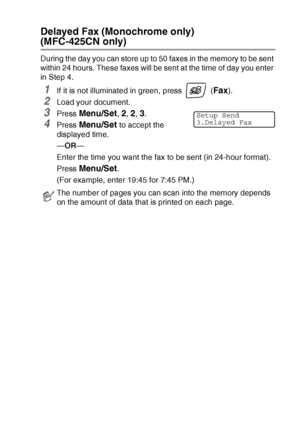 Page 55SETUP SEND   3 - 13
Delayed Fax (Monochrome only)  
(MFC-425CN only)
During the day you can store up to 50 faxes in the memory to be sent 
within 24 hours. These faxes will be sent at the time of day you enter 
in Step 4.
1If it is not illuminated in green, press   (Fax). 
2Load your document.
3Press Menu/Set, 2, 2, 3.
4Press Menu/Set to accept the 
displayed time.
—OR—
Enter the time you want the fax to be sent (in 24-hour format).
Press 
Menu/Set.
(For example, enter 19:45 for 7:45 PM.)
The number of...