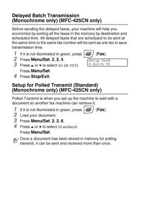 Page 563 - 14   SETUP SEND
Delayed Batch Transmission  
(Monochrome only) (MFC-425CN only)
Before sending the delayed faxes, your machine will help you 
economize by sorting all the faxes in the memory by destination and 
scheduled time. All delayed faxes that are scheduled to be sent at 
the same time to the same fax number will be sent as one fax to save 
transmission time.
1If it is not illuminated in green, press   (Fax).
2Press Menu/Set, 2, 2, 4.
3Press ▲ or ▼ to select On (or Off).
Press 
Menu/Set.
4Press...