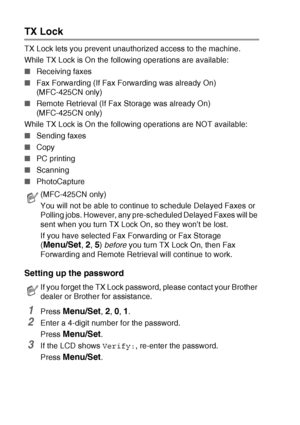 Page 583 - 16   SETUP SEND
TX Lock 
TX Lock lets you prevent unauthorized access to the machine.
While TX Lock is On the following operations are available:
■Receiving faxes
■Fax Forwarding (If Fax Forwarding was already On) 
(MFC-425CN only)
■Remote Retrieval (If Fax Storage was already On) 
(MFC-425CN only)
While TX Lock is On the following operations are NOT available:
■Sending faxes
■Copy
■PC printing 
■Scanning 
■PhotoCapture 
Setting up the password
1Press Menu/Set, 2, 0, 1.
2Enter a 4-digit number for...