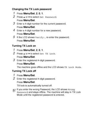 Page 59SETUP SEND   3 - 17
Changing the TX Lock password
1Press Menu/Set, 2, 0, 1.
2Press ▲ or ▼ to select Set Password.
Press 
Menu/Set.
3Enter a 4-digit number for the current password.
Press 
Menu/Set.
4Enter a 4-digit number for a new password.
Press 
Menu/Set.
5If the LCD shows Verify:, re-enter the password.
Press 
Menu/Set.
Turning TX Lock on
1Press Menu/Set, 2, 0, 1.
2Press ▲ or ▼ to select Set TX Lock.
Press 
Menu/Set.
3Enter the registered 4-digit password.
Press 
Menu/Set.
The machine goes offline...