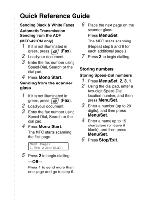 Page 7   v
Quick Reference Guide
Sending Black & White Faxes
Automatic Transmission 
Sending from the ADF
(MFC-425CN only)
1If it is not illuminated in 
green, press   (
Fax).
2Load your document.
3Enter the fax number using 
Speed-Dial, Search or the 
dial pad.
4Press Mono Start.
Sending from the scanner 
glass
1If it is not illuminated in 
green, press   (
Fax).
2Load your document.
3Enter the fax number using 
Speed-Dial, Search or the 
dial pad.
4Press Mono Start. 
The MFC starts scanning 
the first page....