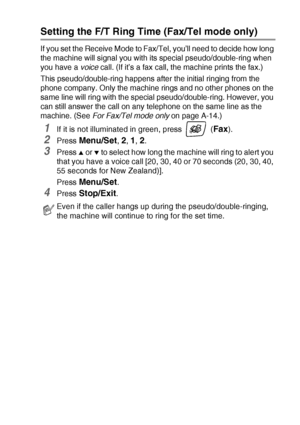 Page 63SETUP RECEIVE   4 - 3
Setting the F/T Ring Time (Fax/Tel mode only)
If you set the Receive Mode to Fax/Tel, you’ll need to decide how long 
the machine will signal you with its special pseudo/double-ring when 
you have a voice call. (If it’s a fax call, the machine prints the fax.)
This pseudo/double-ring happens after the initial ringing from the 
phone company. Only the machine rings and no other phones on the 
same line will ring with the special pseudo/double-ring. However, you 
can still answer the...