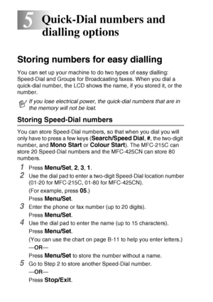 Page 705 - 1   QUICK-DIAL NUMBERS AND DIALLING OPTIONS
5
Storing numbers for easy dialling
You can set up your machine to do two types of easy dialling: 
Speed-Dial and Groups for Broadcasting faxes. When you dial a 
quick-dial number, the LCD shows the name, if you stored it, or the 
number.
Storing Speed-Dial numbers
You can store Speed-Dial numbers, so that when you dial you will 
only have to press a few keys (
Search/Speed Dial, #, the two-digit 
number, and 
Mono Start or Colour Start). The MFC-215C can...