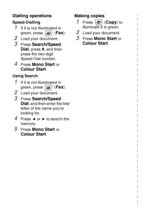 Page 8vi   
Dialling operations
Speed-Dialling
1If it is not illuminated in 
green, press   (
Fax).
2Load your document.
3Press Search/Speed 
Dial
, press #, and then 
press the two-digit 
Speed-Dial number.
4Press Mono Start or 
Colour Start.
Using Search
1If it is not illuminated in 
green, press   (
Fax).
2Load your document.
3Press Search/Speed 
Dial
, and then enter the first 
letter of the name you’re 
looking for.
4Press   or   to search the 
memory.
5Press Mono Start or 
Colour Start.
Making copies...