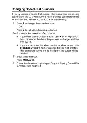 Page 71QUICK-DIAL NUMBERS AND DIALLING OPTIONS   5 - 2
Changing Speed-Dial numbers
If you try to store a Speed-Dial number where a number has already 
been stored, the LCD will show the name that has been stored there 
(or number) and will ask you to do one of the following: 
1Press 1 to change the stored number.
—OR—
Press 
2 to exit without making a change.
How to change the stored number or name:
■If you want to change a character, use   or   to position 
the cursor under the character you want to change,...