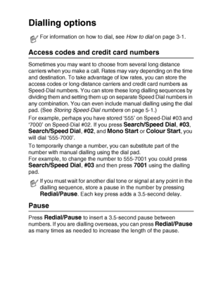 Page 73QUICK-DIAL NUMBERS AND DIALLING OPTIONS   5 - 4
Dialling options
Access codes and credit card numbers
Sometimes you may want to choose from several long distance 
carriers when you make a call. Rates may vary depending on the time 
and destination. To take advantage of low rates, you can store the 
access codes or long-distance carriers and credit card numbers as 
Speed-Dial numbers. You can store these long dialling sequences by 
dividing them and setting them up on separate Speed Dial numbers in 
any...