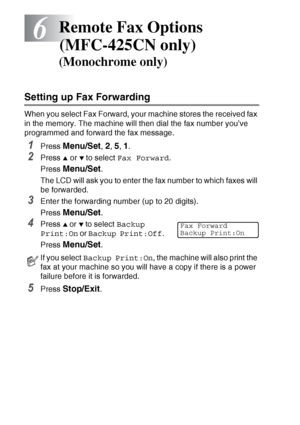 Page 74
6 - 1   REMOTE FAX OPTIONS (MFC-425CN ONLY)
6
Setting up Fax Forwarding
When you select Fax Forward, your machine stores the received fax 
in the memory. The machine will then dial the fax number you’ve 
programmed and forward the fax message.
1Press Menu/Set, 2, 5, 1.
2Press ▲ or ▼ to select  Fax Forward .
Press  
Menu/Set.
The LCD will ask you to enter the fax number to which faxes will 
be forwarded.
3Enter the forwarding number (up to 20 digits).
Press 
Menu/Set.
4Press ▲ or ▼ to select  Backup...