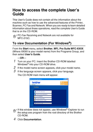 Page 9   vii
How to access the complete User’s 
Guide
This User’s Guide does not contain all the information about the 
machine such as how to use the advanced features of the Printer, 
Scanner, PC Fax and Network. When you are ready to learn detailed 
information about these operations, read the complete User’s Guide 
that is on the CD-ROM.
To view Documentation (For Windows®)
From the Start menu, select Brother, MFL Pro Suite MFC-XXXX 
(Where XXXX is your model name) from the Programs Group, and 
then select...