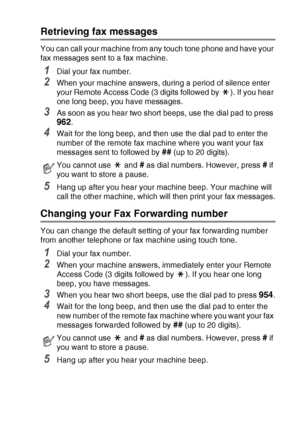 Page 81
REMOTE FAX OPTIONS (MFC-425CN ONLY)   6 - 8
Retrieving fax messages
You can call your machine from any touch tone phone and have your 
fax messages sent to a fax machine.
1Dial your fax number.
2When your machine answers, during a period of silence enter 
your Remote Access Code (3 digits followed by  ). If you hear 
one long beep, you have messages.
3As soon as you hear two short beeps, use the dial pad to press 
962.
4Wait for the long beep, and then use the dial pad to enter the 
number of the remote...